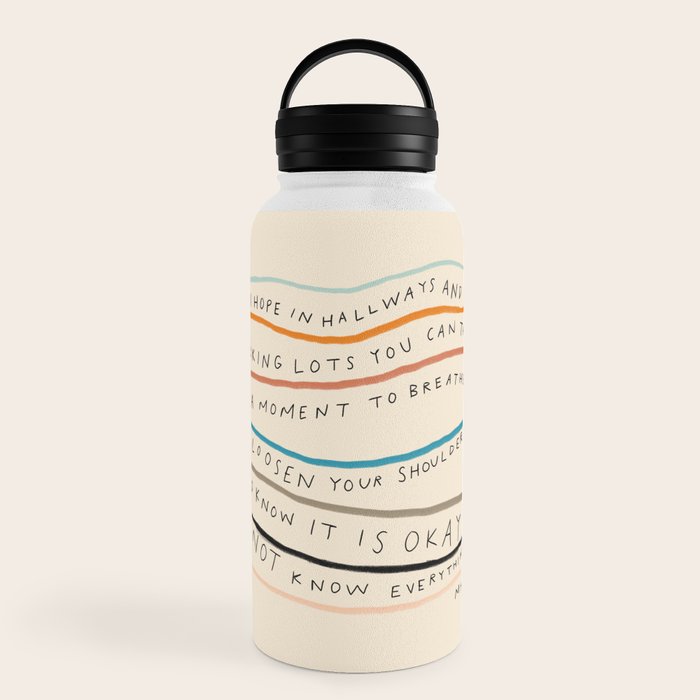 "I Hope In Hallways And Parking Lots You Can Take A Moment To Breathe, To Loosen Your Shoulders And Know It Is Okay To Not Know Everything." Water Bottle
