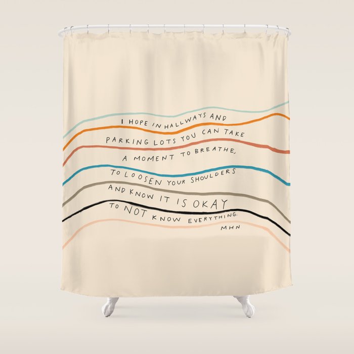 "I Hope In Hallways And Parking Lots You Can Take A Moment To Breathe, To Loosen Your Shoulders And Know It Is Okay To Not Know Everything." Shower Curtain