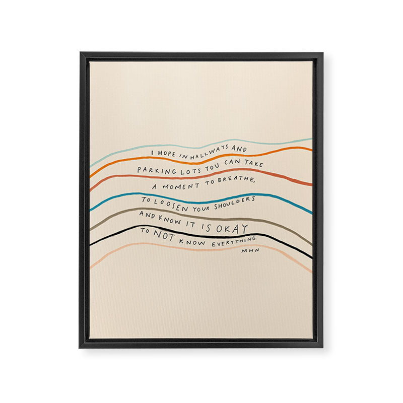 "I Hope In Hallways And Parking Lots You Can Take A Moment To Breathe, To Loosen Your Shoulders And Know It Is Okay To Not Know Everything." Framed Canvas Print